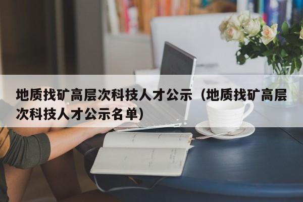 地质找矿高层次科技人才公示（地质找矿高层次科技人才公示名单）-第1张图片-科学人才网 - 优质科学人才招聘平台