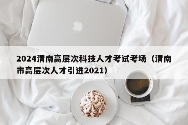 2024渭南高层次科技人才考试考场（渭南市高层次人才引进2021）-第1张图片-科学人才网 - 优质科学人才招聘平台