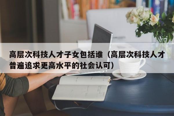 高层次科技人才子女包括谁（高层次科技人才普遍追求更高水平的社会认可）-第1张图片-科学人才网 - 优质科学人才招聘平台
