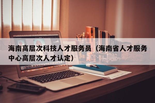海南高层次科技人才服务员（海南省人才服务中心高层次人才认定）-第1张图片-科学人才网 - 优质科学人才招聘平台