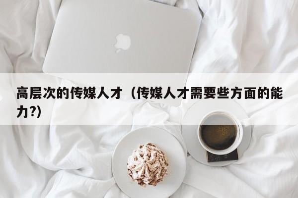 高层次的传媒人才（传媒人才需要些方面的能力?）-第1张图片-科学人才网 - 优质科学人才招聘平台