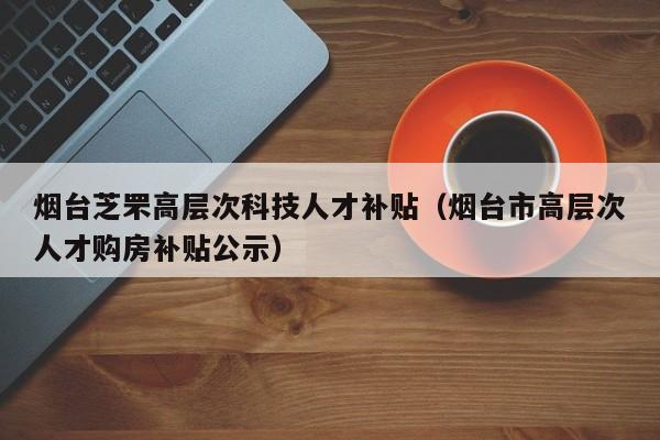 烟台芝罘高层次科技人才补贴（烟台市高层次人才购房补贴公示）-第1张图片-科学人才网 - 优质科学人才招聘平台