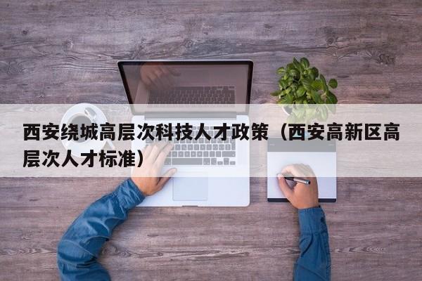 西安绕城高层次科技人才政策（西安高新区高层次人才标准）-第1张图片-科学人才网 - 优质科学人才招聘平台