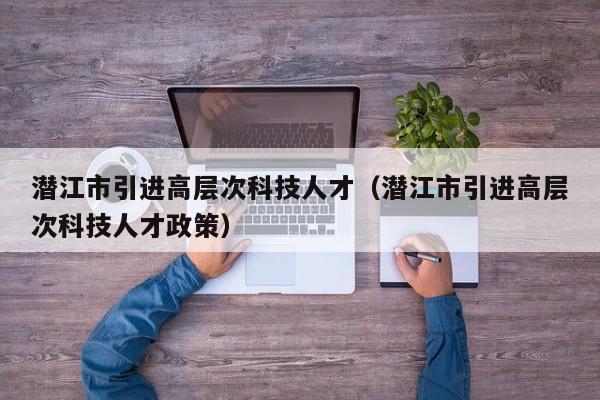 潜江市引进高层次科技人才（潜江市引进高层次科技人才政策）-第1张图片-科学人才网 - 优质科学人才招聘平台