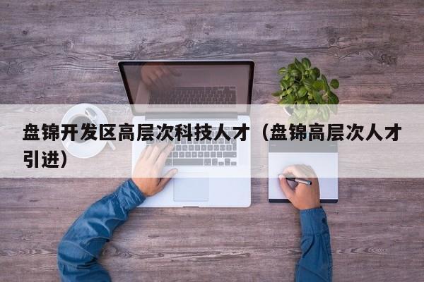 盘锦开发区高层次科技人才（盘锦高层次人才引进）-第1张图片-科学人才网 - 优质科学人才招聘平台