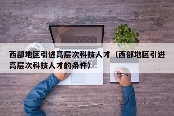 西部地区引进高层次科技人才（西部地区引进高层次科技人才的条件）-第1张图片-科学人才网 - 优质科学人才招聘平台