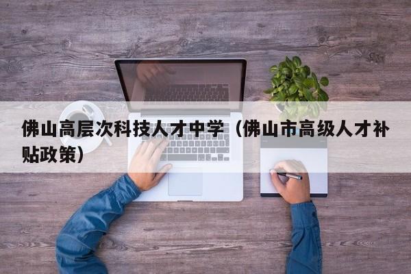 佛山高层次科技人才中学（佛山市高级人才补贴政策）-第1张图片-科学人才网 - 优质科学人才招聘平台
