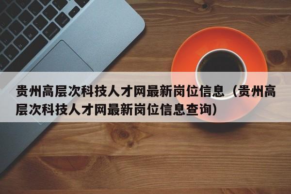 贵州高层次科技人才网最新岗位信息（贵州高层次科技人才网最新岗位信息查询）-第1张图片-科学人才网 - 优质科学人才招聘平台