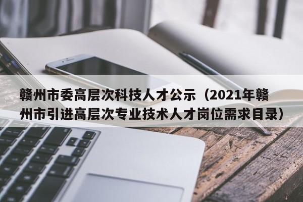 赣州市委高层次科技人才公示（2021年赣州市引进高层次专业技术人才岗位需求目录）-第1张图片-科学人才网 - 优质科学人才招聘平台