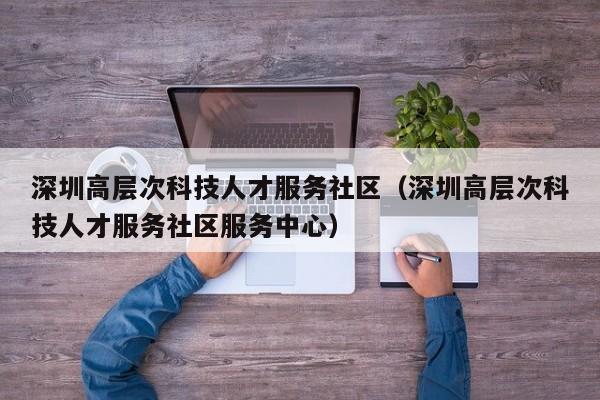 深圳高层次科技人才服务社区（深圳高层次科技人才服务社区服务中心）-第1张图片-科学人才网 - 优质科学人才招聘平台