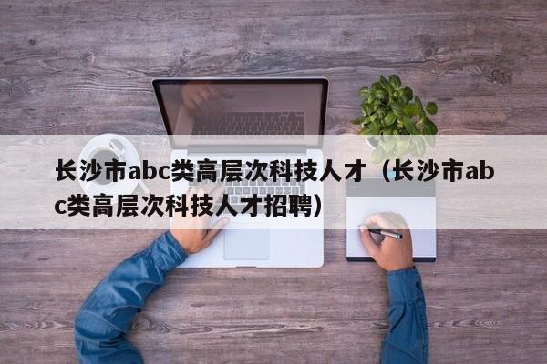 长沙市abc类高层次科技人才（长沙市abc类高层次科技人才招聘）-第1张图片-科学人才网 - 优质科学人才招聘平台
