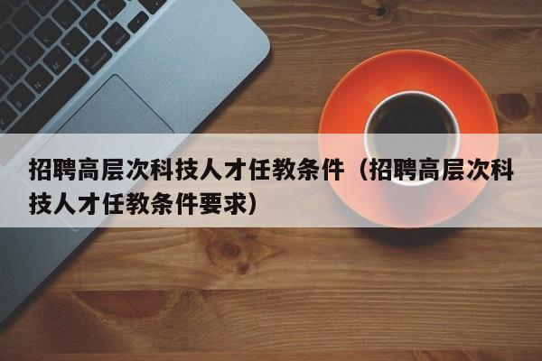 招聘高层次科技人才任教条件（招聘高层次科技人才任教条件要求）-第1张图片-科学人才网 - 优质科学人才招聘平台