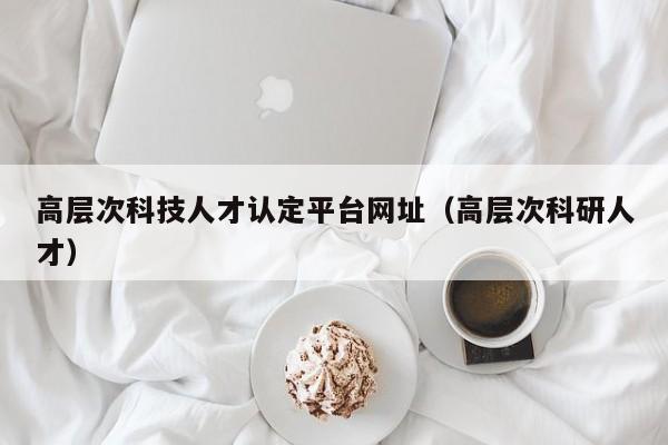 高层次科技人才认定平台网址（高层次科研人才）-第1张图片-科学人才网 - 优质科学人才招聘平台