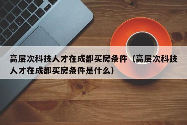 高层次科技人才在成都买房条件（高层次科技人才在成都买房条件是什么）-第1张图片-科学人才网 - 优质科学人才招聘平台