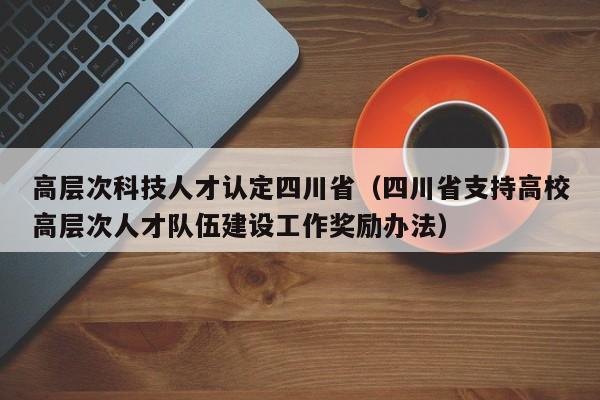 高层次科技人才认定四川省（四川省支持高校高层次人才队伍建设工作奖励办法）-第1张图片-科学人才网 - 优质科学人才招聘平台