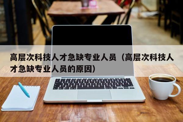 高层次科技人才急缺专业人员（高层次科技人才急缺专业人员的原因）-第1张图片-科学人才网 - 优质科学人才招聘平台