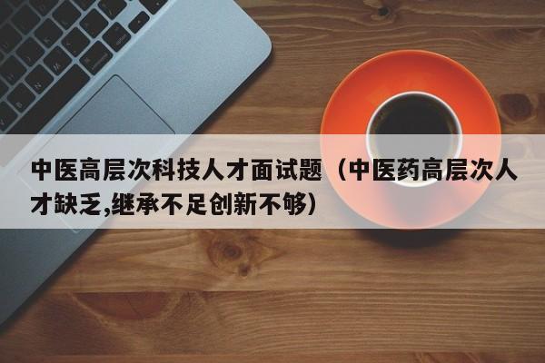 中医高层次科技人才面试题（中医药高层次人才缺乏,继承不足创新不够）-第1张图片-科学人才网 - 优质科学人才招聘平台
