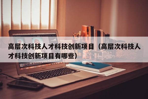 高层次科技人才科技创新项目（高层次科技人才科技创新项目有哪些）-第1张图片-科学人才网 - 优质科学人才招聘平台