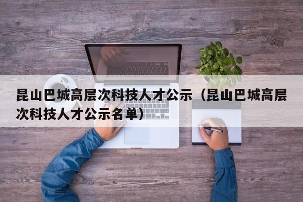 昆山巴城高层次科技人才公示（昆山巴城高层次科技人才公示名单）-第1张图片-科学人才网 - 优质科学人才招聘平台