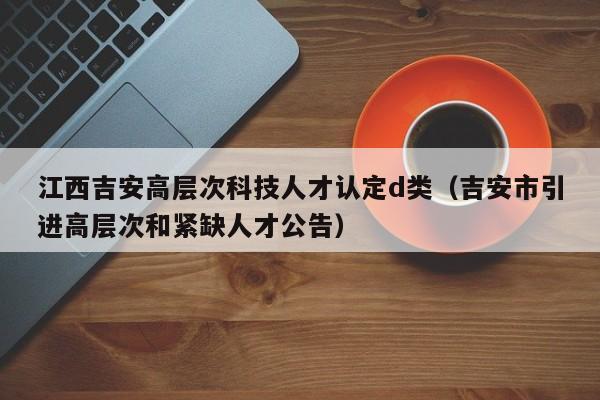 江西吉安高层次科技人才认定d类（吉安市引进高层次和紧缺人才公告）-第1张图片-科学人才网 - 优质科学人才招聘平台