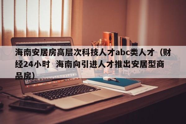 海南安居房高层次科技人才abc类人才（财经24小时  海南向引进人才推出安居型商品房）-第1张图片-科学人才网 - 优质科学人才招聘平台