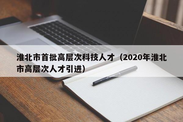 淮北市首批高层次科技人才（2020年淮北市高层次人才引进）-第1张图片-科学人才网 - 优质科学人才招聘平台