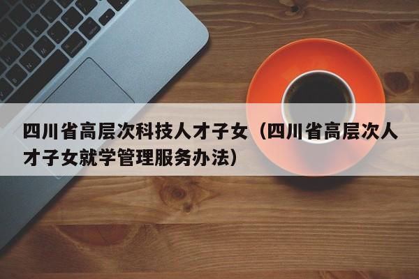 四川省高层次科技人才子女（四川省高层次人才子女就学管理服务办法）-第1张图片-科学人才网 - 优质科学人才招聘平台