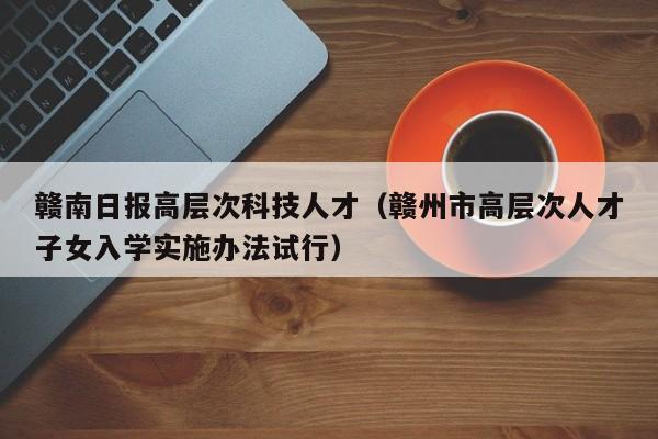 赣南日报高层次科技人才（赣州市高层次人才子女入学实施办法试行）-第1张图片-科学人才网 - 优质科学人才招聘平台
