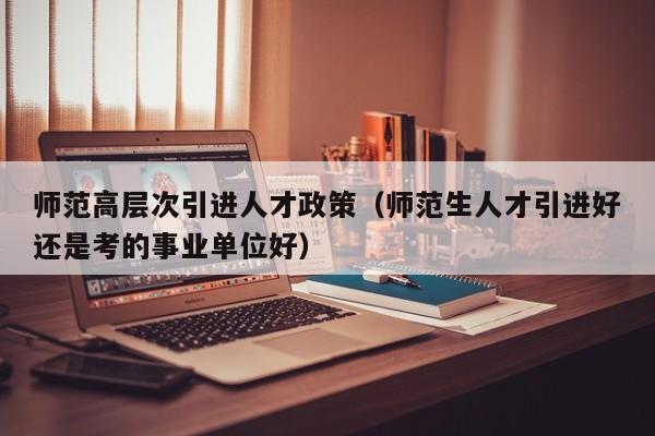 师范高层次引进人才政策（师范生人才引进好还是考的事业单位好）-第1张图片-科学人才网 - 优质科学人才招聘平台