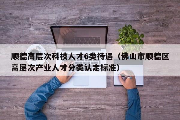 顺德高层次科技人才6类待遇（佛山市顺德区高层次产业人才分类认定标准）-第1张图片-科学人才网 - 优质科学人才招聘平台
