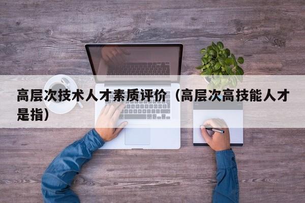 高层次技术人才素质评价（高层次高技能人才是指）-第1张图片-科学人才网 - 优质科学人才招聘平台