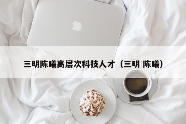 三明陈曦高层次科技人才（三明 陈曦）-第1张图片-科学人才网 - 优质科学人才招聘平台