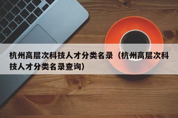杭州高层次科技人才分类名录（杭州高层次科技人才分类名录查询）-第1张图片-科学人才网 - 优质科学人才招聘平台