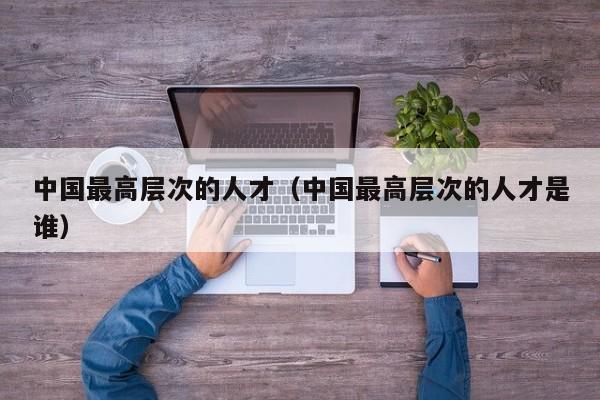 中国最高层次的人才（中国最高层次的人才是谁）-第1张图片-科学人才网 - 优质科学人才招聘平台