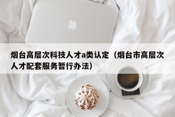 烟台高层次科技人才a类认定（烟台市高层次人才配套服务暂行办法）-第1张图片-科学人才网 - 优质科学人才招聘平台