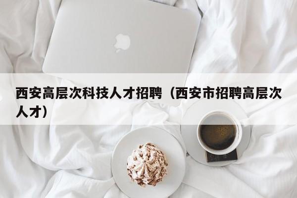 西安高层次科技人才招聘（西安市招聘高层次人才）-第1张图片-科学人才网 - 优质科学人才招聘平台
