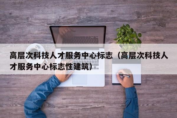 高层次科技人才服务中心标志（高层次科技人才服务中心标志性建筑）-第1张图片-科学人才网 - 优质科学人才招聘平台