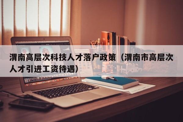 渭南高层次科技人才落户政策（渭南市高层次人才引进工资待遇）-第1张图片-科学人才网 - 优质科学人才招聘平台