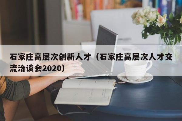石家庄高层次创新人才（石家庄高层次人才交流洽谈会2020）-第1张图片-科学人才网 - 优质科学人才招聘平台