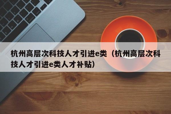 杭州高层次科技人才引进e类（杭州高层次科技人才引进e类人才补贴）-第1张图片-科学人才网 - 优质科学人才招聘平台