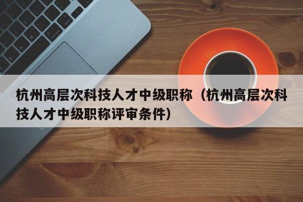 杭州高层次科技人才中级职称（杭州高层次科技人才中级职称评审条件）-第1张图片-科学人才网 - 优质科学人才招聘平台