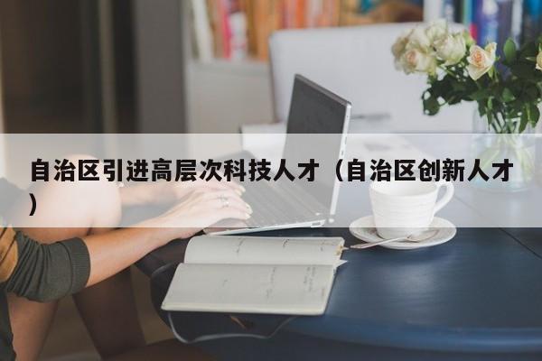 自治区引进高层次科技人才（自治区创新人才）-第1张图片-科学人才网 - 优质科学人才招聘平台
