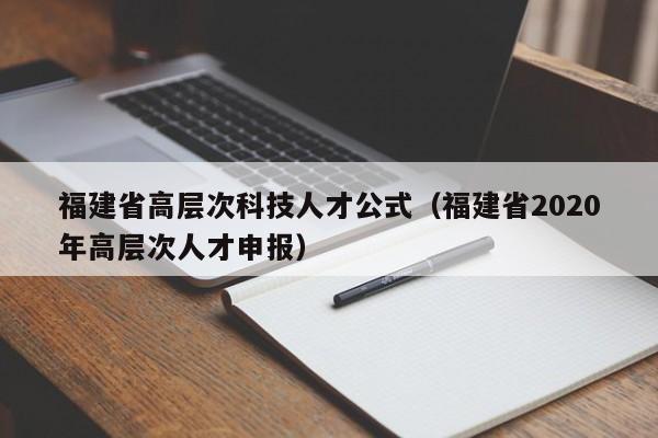 福建省高层次科技人才公式（福建省2020年高层次人才申报）-第1张图片-科学人才网 - 优质科学人才招聘平台