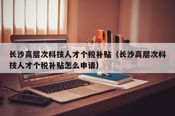 长沙高层次科技人才个税补贴（长沙高层次科技人才个税补贴怎么申请）-第1张图片-科学人才网 - 优质科学人才招聘平台