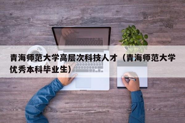 青海师范大学高层次科技人才（青海师范大学优秀本科毕业生）-第1张图片-科学人才网 - 优质科学人才招聘平台