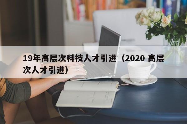 19年高层次科技人才引进（2020 高层次人才引进）-第1张图片-科学人才网 - 优质科学人才招聘平台