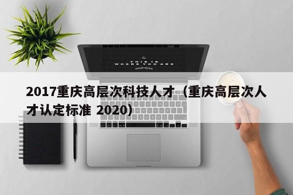 2017重庆高层次科技人才（重庆高层次人才认定标准 2020）-第1张图片-科学人才网 - 优质科学人才招聘平台