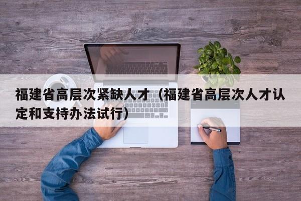福建省高层次紧缺人才（福建省高层次人才认定和支持办法试行）-第1张图片-科学人才网 - 优质科学人才招聘平台