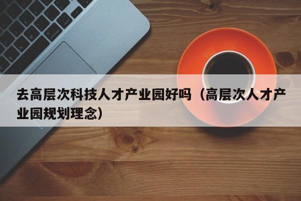 去高层次科技人才产业园好吗（高层次人才产业园规划理念）-第1张图片-科学人才网 - 优质科学人才招聘平台
