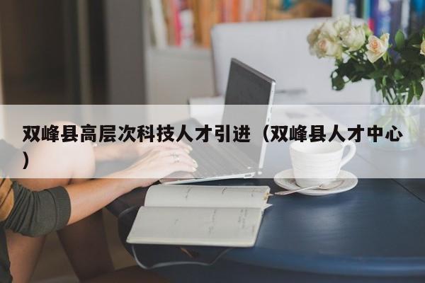双峰县高层次科技人才引进（双峰县人才中心）-第1张图片-科学人才网 - 优质科学人才招聘平台